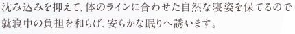 沈み込みを抑えて、体のラインに合わせた自然な寝姿を保てるので就寝中の負担を和らげ、安らかな眠りへ誘います。